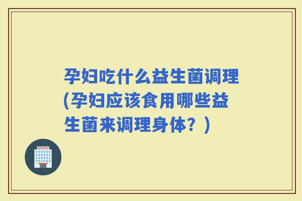 孕妇吃什么益生菌调理(孕妇应该食用哪些益生菌来调理身体？)