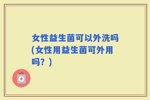 女性益生菌可以外洗吗(女性用益生菌可外用吗？)