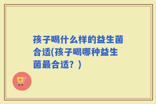 孩子喝什么样的益生菌合适(孩子喝哪种益生菌合适？)