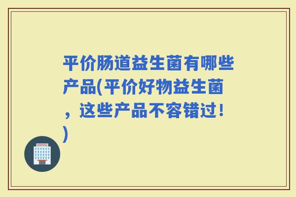 平价肠道益生菌有哪些产品(平价好物益生菌，这些产品不容错过！)