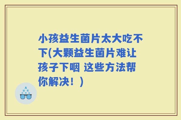 小孩益生菌片太大吃不下(大颗益生菌片难让孩子下咽 这些方法帮你解决！)