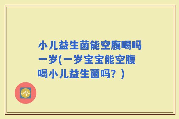 小儿益生菌能空腹喝吗一岁(一岁宝宝能空腹喝小儿益生菌吗？)