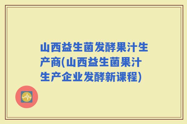 山西益生菌发酵果汁生产商(山西益生菌果汁生产企业发酵新课程)