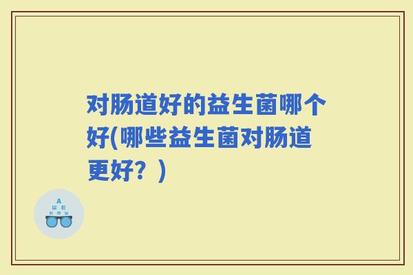 对肠道好的益生菌哪个好(哪些益生菌对肠道更好？)