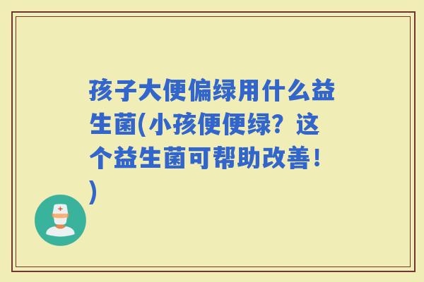 孩子大便偏绿用什么益生菌(小孩便便绿？这个益生菌可帮助改善！)