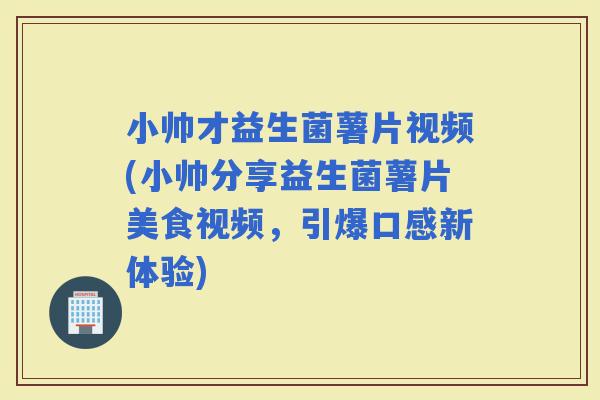 小帅才益生菌薯片视频(小帅分享益生菌薯片美食视频，引爆口感新体验)