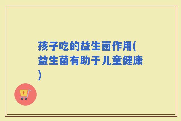 孩子吃的益生菌作用(益生菌有助于儿童健康)