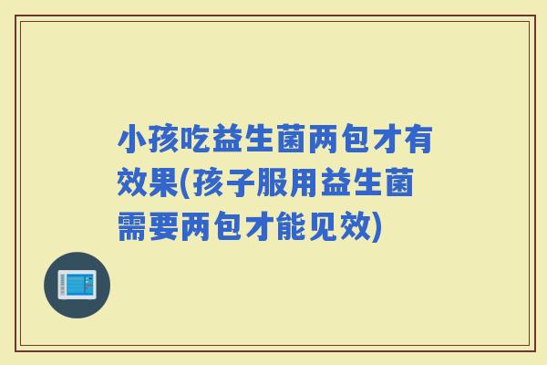 小孩吃益生菌两包才有效果(孩子服用益生菌需要两包才能见效)