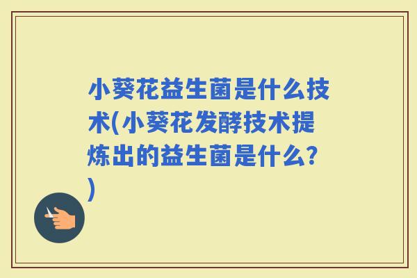 小葵花益生菌是什么技术(小葵花发酵技术提炼出的益生菌是什么？)