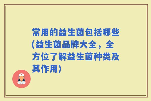 常用的益生菌包括哪些(益生菌品牌大全，全方位了解益生菌种类及其作用)