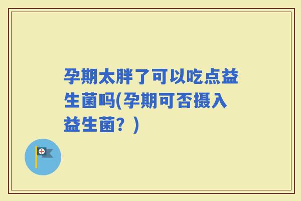 孕期太胖了可以吃点益生菌吗(孕期可否摄入益生菌？)