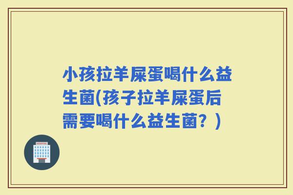 小孩拉羊屎蛋喝什么益生菌(孩子拉羊屎蛋后需要喝什么益生菌？)