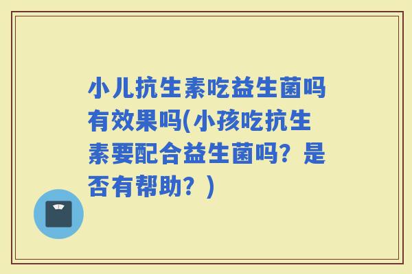 小儿抗生素吃益生菌吗有效果吗(小孩吃抗生素要配合益生菌吗？是否有帮助？)