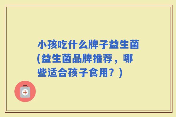 小孩吃什么牌子益生菌(益生菌品牌推荐，哪些适合孩子食用？)