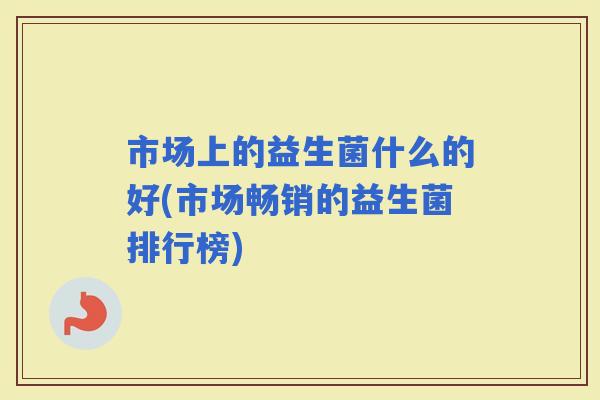 市场上的益生菌什么的好(市场畅销的益生菌排行榜)