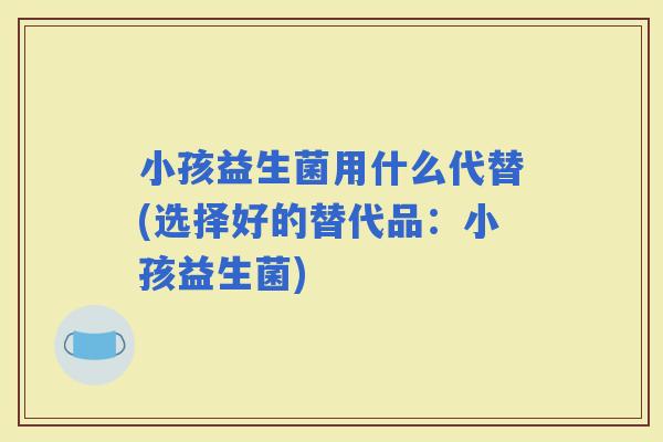 小孩益生菌用什么代替(选择好的替代品：小孩益生菌)