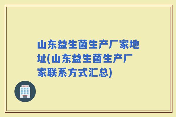 山东益生菌生产厂家地址(山东益生菌生产厂家联系方式汇总)