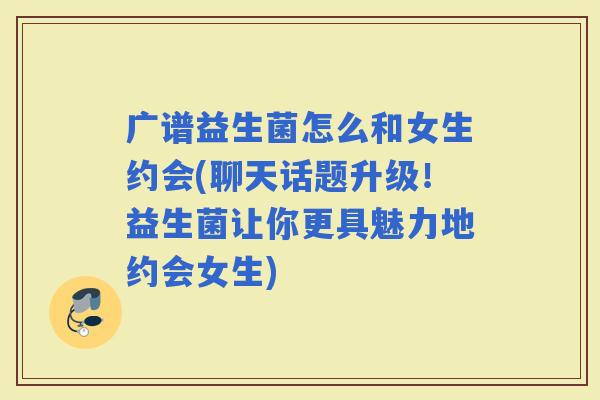 广谱益生菌怎么和女生约会(聊天话题升级！益生菌让你更具魅力地约会女生)