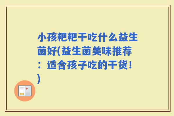 小孩粑粑干吃什么益生菌好(益生菌美味推荐:适合孩子吃的干货!) 小孩粑粑干吃什么益生菌好(益生菌美味推荐:适合孩子吃的干货!)