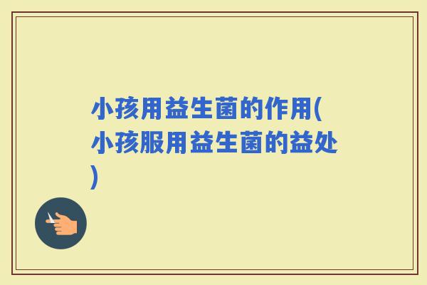 小孩用益生菌的作用(小孩服用益生菌的益处) 小孩用益生菌的作用(小孩服用益生菌的益处)