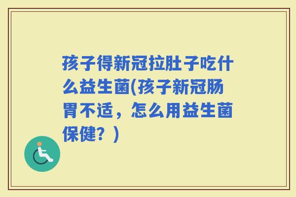 孩子得新冠拉肚子吃什么益生菌(孩子新冠肠胃不适，怎么用益生菌保健？)