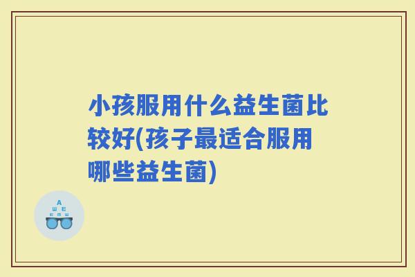 小孩服用什么益生菌比较好(孩子适合服用哪些益生菌) 小孩服用什么益生菌比较好(孩子适合服用哪些益生菌)