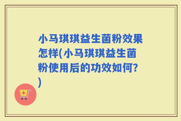 小马琪琪益生菌粉效果怎样(小马琪琪益生菌粉使用后的功效如何？)