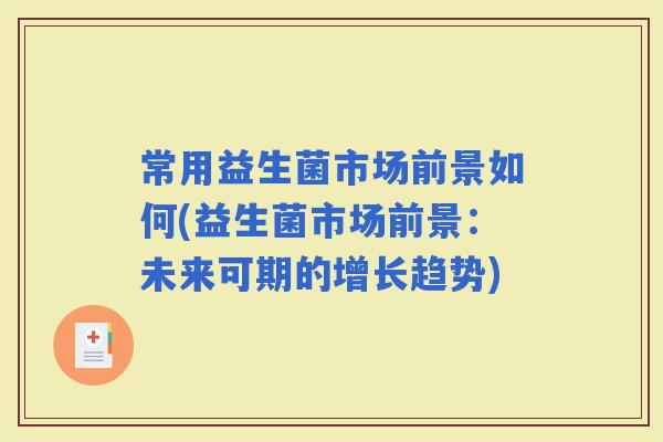 常用益生菌市场前景如何(益生菌市场前景:未来可期的增长趋势) 常用益生菌市场前景如何(益生菌市场前景:未来可期的增长趋势)