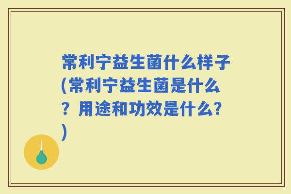 常利宁益生菌什么样子(常利宁益生菌是什么？用途和功效是什么？)