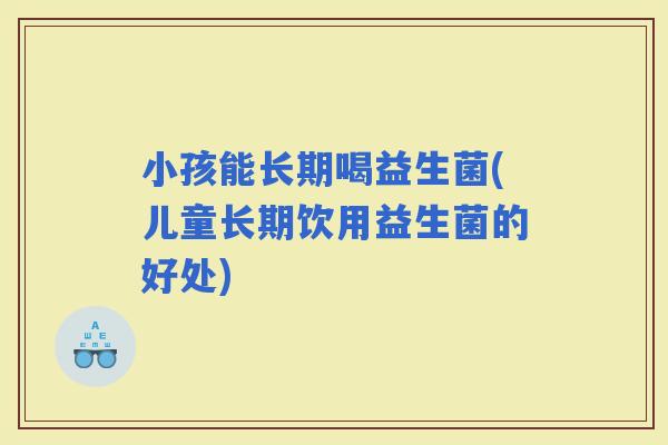 小孩能长期喝益生菌(儿童长期饮用益生菌的好处) 小孩能长期喝益生菌(儿童长期饮用益生菌的好处)