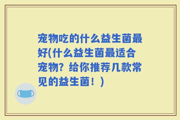 宠物吃的什么益生菌好(什么益生菌适合宠物?给你推荐几款常见的益生菌!) 宠物吃的什么益生菌好(什么益生菌适合宠物?给你推荐几款常见的益生菌!)
