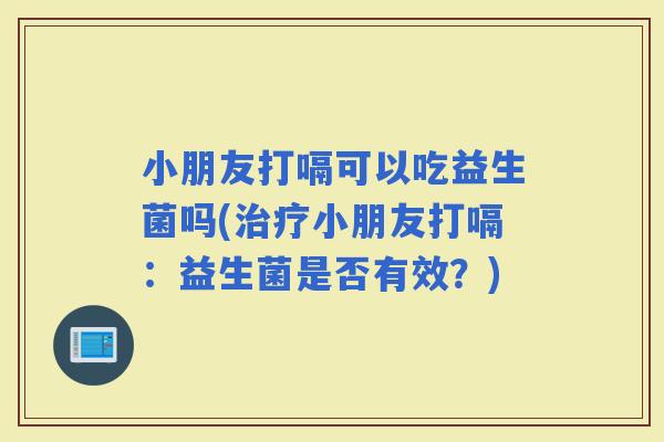 小朋友打嗝可以吃益生菌吗(小朋友打嗝：益生菌是否有效？)