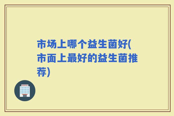 市场上哪个益生菌好(市面上好的益生菌推荐)