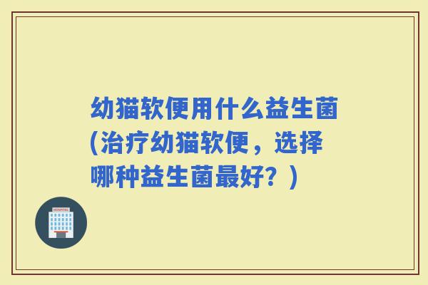 幼猫软便用什么益生菌(幼猫软便，选择哪种益生菌好？)
