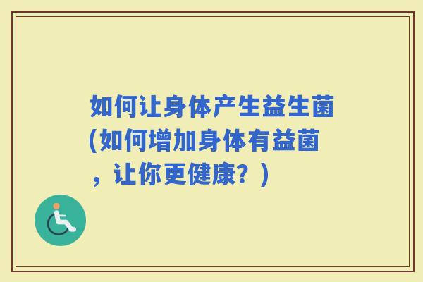如何让身体产生益生菌(如何增加身体有益菌，让你更健康？)