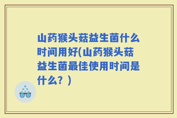 山药猴头菇益生菌什么时间用好(山药猴头菇益生菌佳使用时间是什么？)