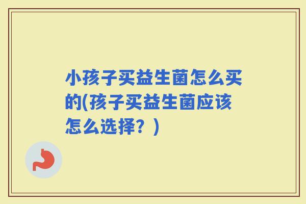 小孩子买益生菌怎么买的(孩子买益生菌应该怎么选择？)