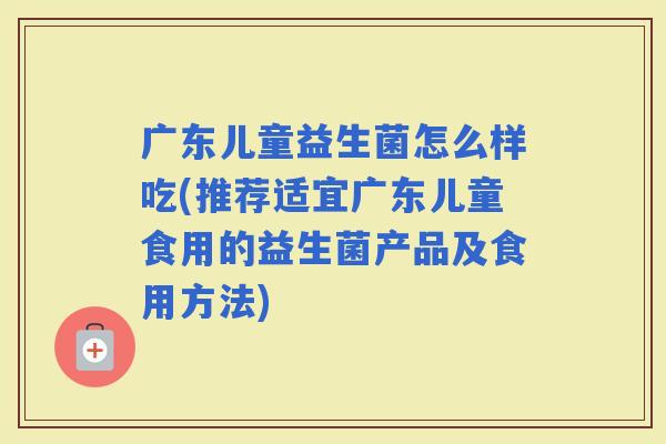 广东儿童益生菌怎么样吃(推荐适宜广东儿童食用的益生菌产品及食用方法)