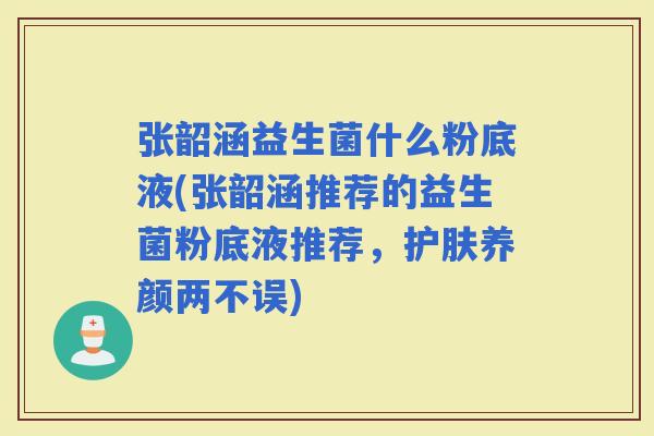张韶涵益生菌什么粉底液(张韶涵推荐的益生菌粉底液推荐，护肤养颜两不误)