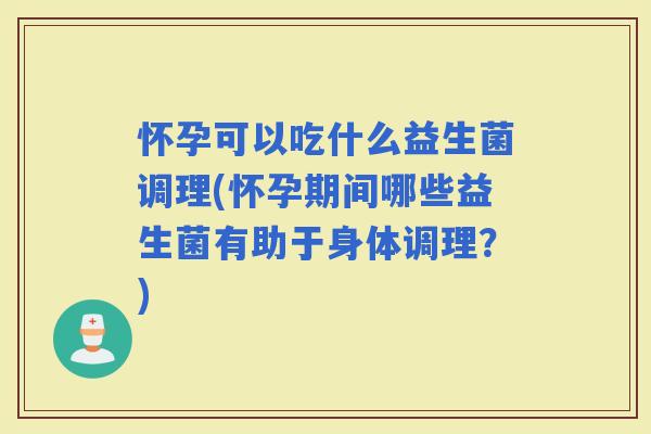怀孕可以吃什么益生菌调理(怀孕期间哪些益生菌有助于身体调理？)