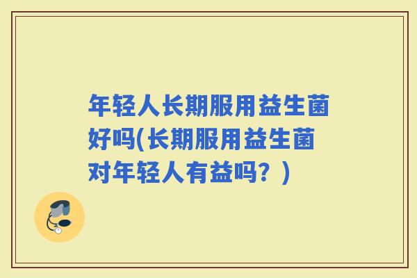 年轻人长期服用益生菌好吗(长期服用益生菌对年轻人有益吗？)