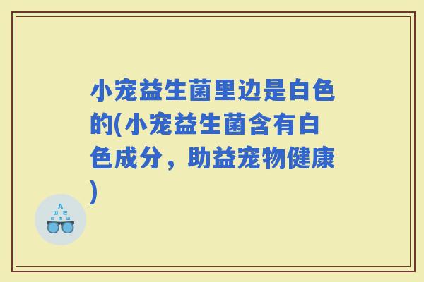 小宠益生菌里边是白色的(小宠益生菌含有白色成分，助益宠物健康)