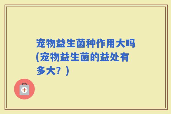 宠物益生菌种作用大吗(宠物益生菌的益处有多大？)