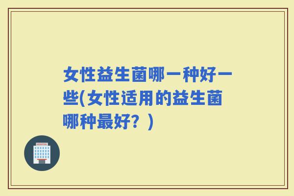 女性益生菌哪一种好一些(女性适用的益生菌哪种好？)