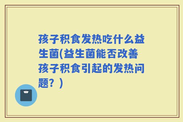 孩子积食发热吃什么益生菌(益生菌能否改善孩子积食引起的发热问题？)