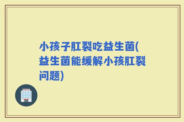 小孩子肛裂吃益生菌(益生菌能缓解小孩肛裂问题)