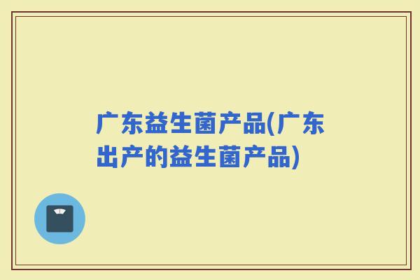 广东益生菌产品(广东出产的益生菌产品)