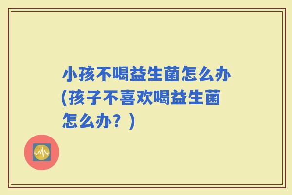 小孩不喝益生菌怎么办(孩子不喜欢喝益生菌怎么办？)