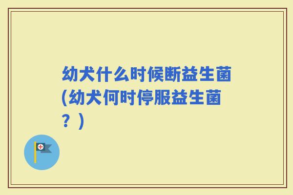 幼犬什么时候断益生菌(幼犬何时停服益生菌？)