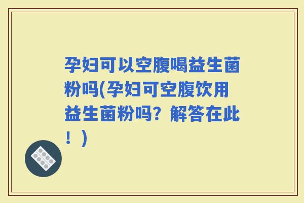 孕妇可以空腹喝益生菌粉吗(孕妇可空腹饮用益生菌粉吗？解答在此！)
